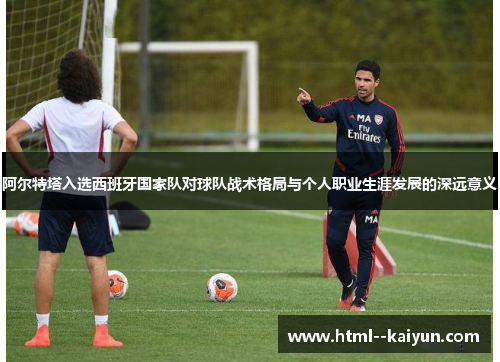 阿尔特塔入选西班牙国家队对球队战术格局与个人职业生涯发展的深远意义 阿尔特塔入选西班牙国家队对球队战术格局与个人职业生涯发展的深远意义